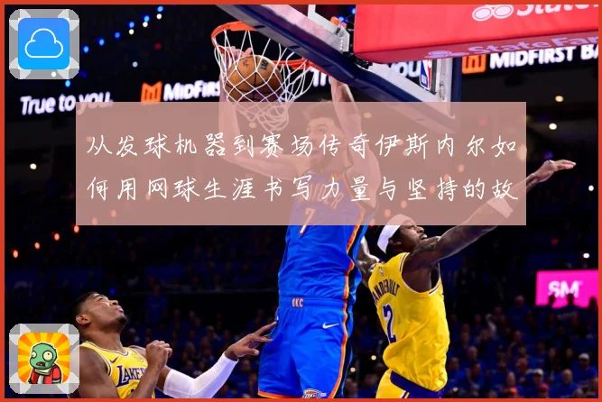 从发球机器到赛场传奇伊斯内尔如何用网球生涯书写力量与坚持的故事