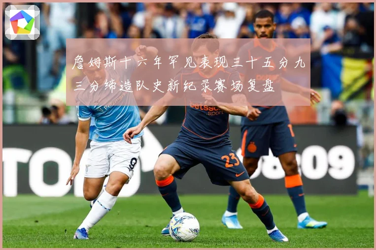 詹姆斯十六年罕见表现三十五分九三分缔造队史新纪录赛场复盘
