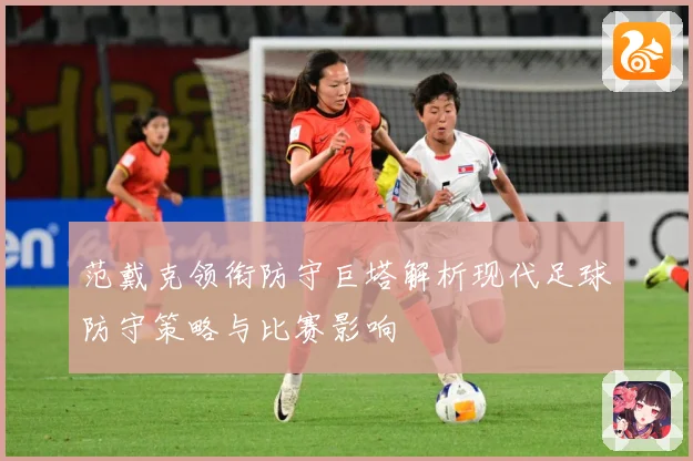 范戴克领衔防守巨塔解析现代足球防守策略与比赛影响