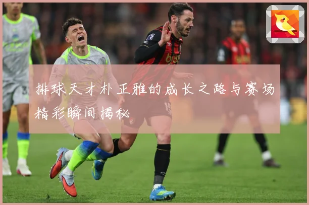 排球天才朴正雅的成长之路与赛场精彩瞬间揭秘