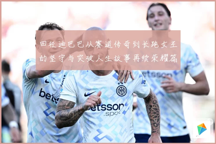 田径迪巴巴从赛道传奇到长跑女王的坚守与突破人生故事再续荣耀篇章