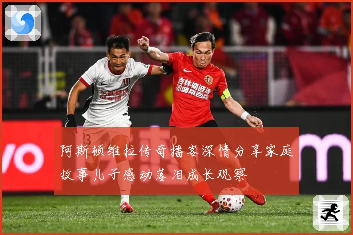 阿斯顿维拉传奇播客深情分享家庭故事儿子感动落泪成长观察