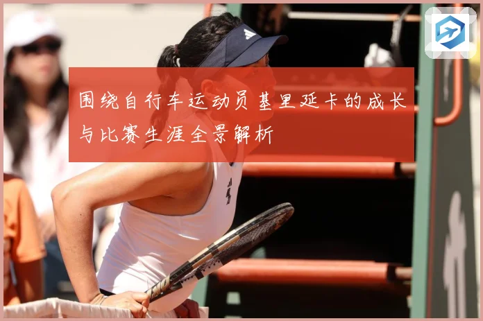 围绕自行车运动员基里延卡的成长与比赛生涯全景解析