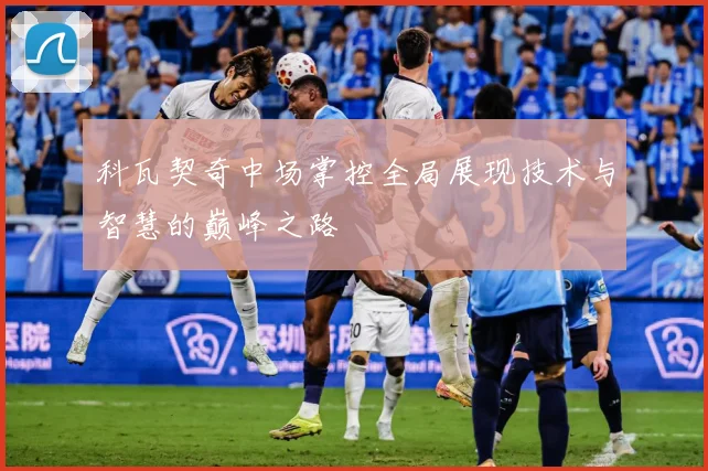 科瓦契奇中场掌控全局展现技术与智慧的巅峰之路