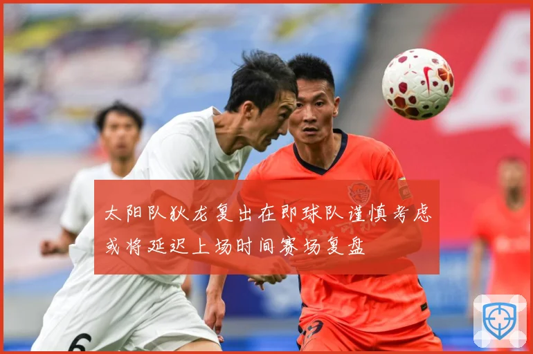 太阳队狄龙复出在即球队谨慎考虑或将延迟上场时间赛场复盘