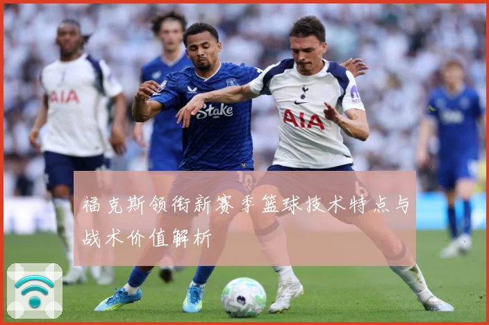 福克斯领衔新赛季篮球技术特点与战术价值解析