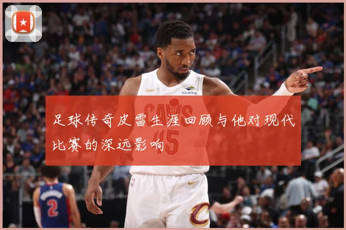足球传奇皮雷生涯回顾与他对现代比赛的深远影响