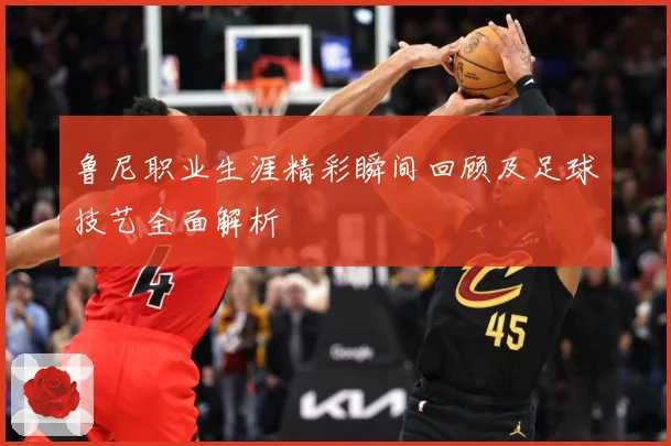鲁尼职业生涯精彩瞬间回顾及足球技艺全面解析