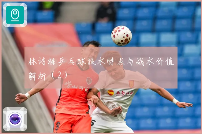 林诗栋乒乓球技术特点与战术价值解析（2）