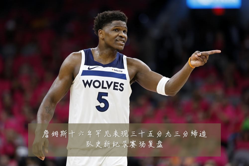 詹姆斯十六年罕见表现三十五分九三分缔造队史新纪录赛场复盘